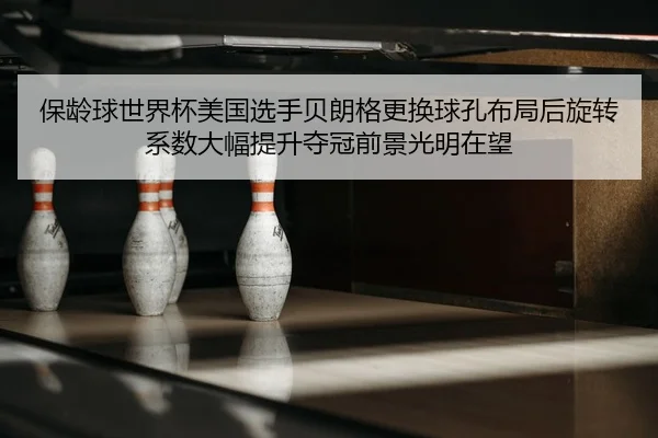 保龄球世界杯美国选手贝朗格更换球孔布局后旋转系数大幅提升夺冠前景光明在望