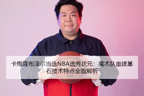 卡梅隆布泽尔当选NBA选秀状元：魔术队重建基石技术特点全面解析